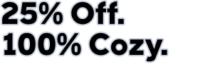 25% Off. 100% Cozy.
